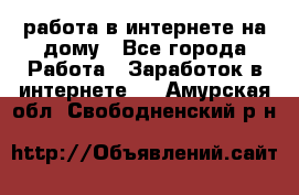 работа в интернете на дому - Все города Работа » Заработок в интернете   . Амурская обл.,Свободненский р-н